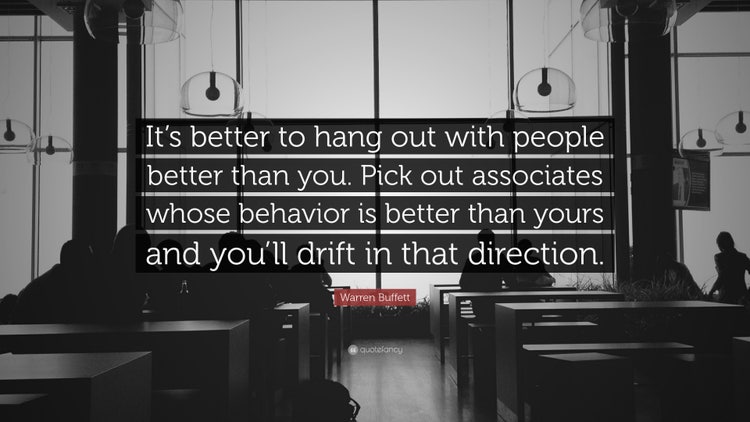 It is better to hang out with people better than you. Pick out associates whose behavior is better than yours and you’ll drift in that direction.