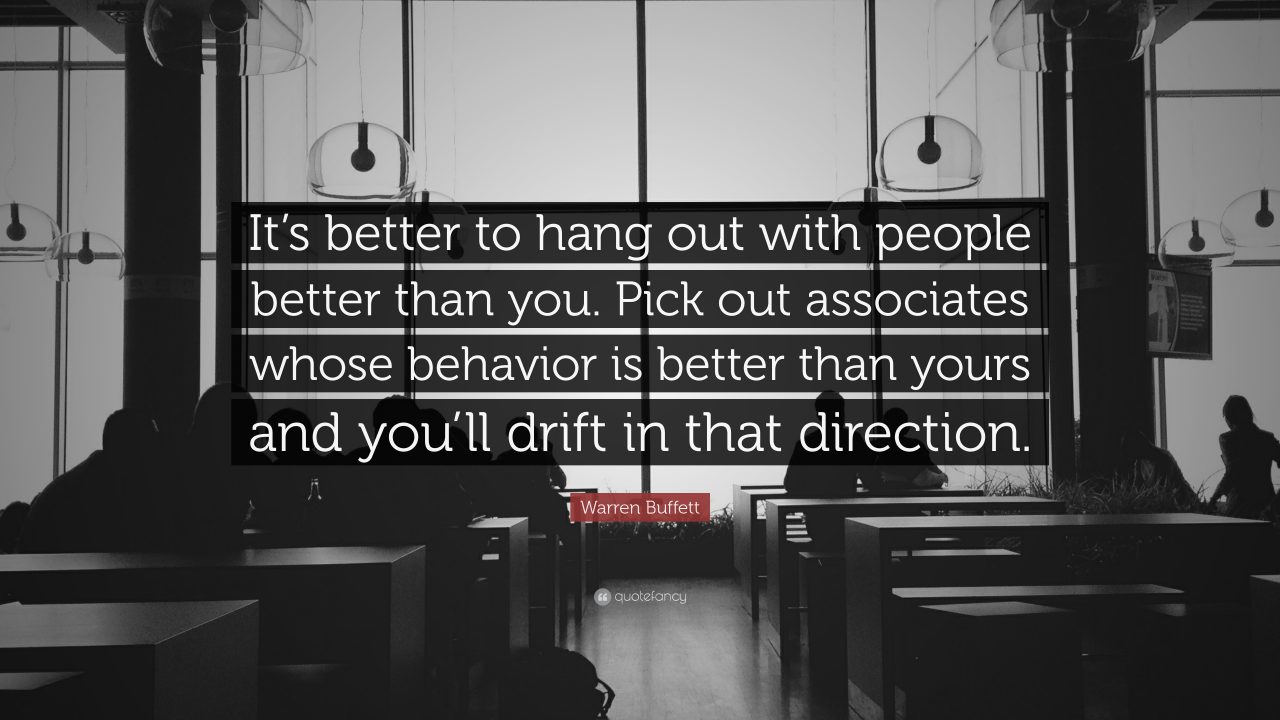 “It’s better to hang out with people better than you. Pick out associates whose behavior is better than yours and you’ll drift in that direction.”
